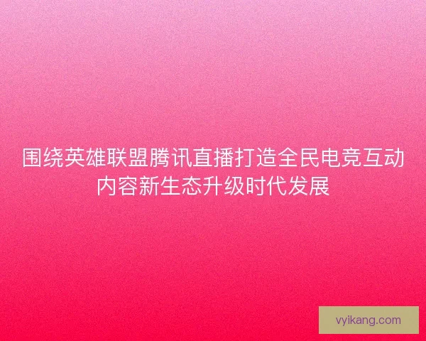 围绕英雄联盟腾讯直播打造全民电竞互动内容新生态升级时代发展 围绕英雄联盟腾讯直播打造全民电竞互动内容新生态升级时代发展