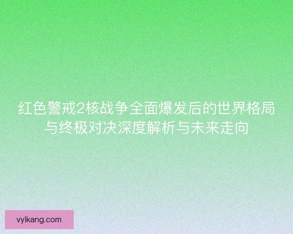 红色警戒2核战争全面爆发后的世界格局与终极对决深度解析与未来走向