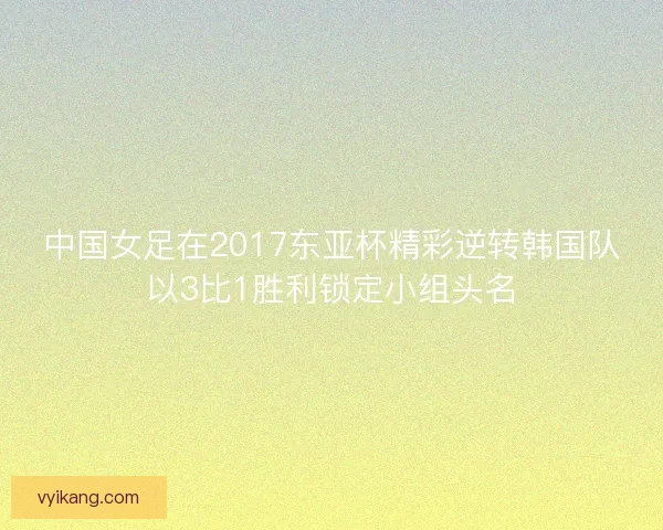 中国女足在2017东亚杯精彩逆转韩国队以3比1胜利锁定小组头名 中国女足在2017东亚杯精彩逆转韩国队以3比1胜利锁定小组头名