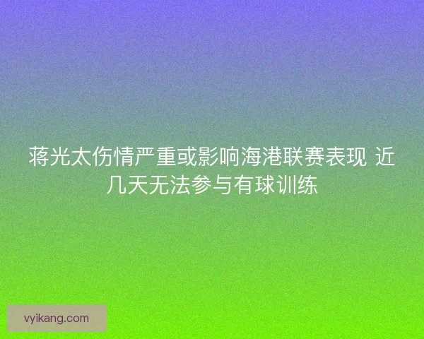 蒋光太伤情严重或影响海港联赛表现 近几天无法参与有球训练