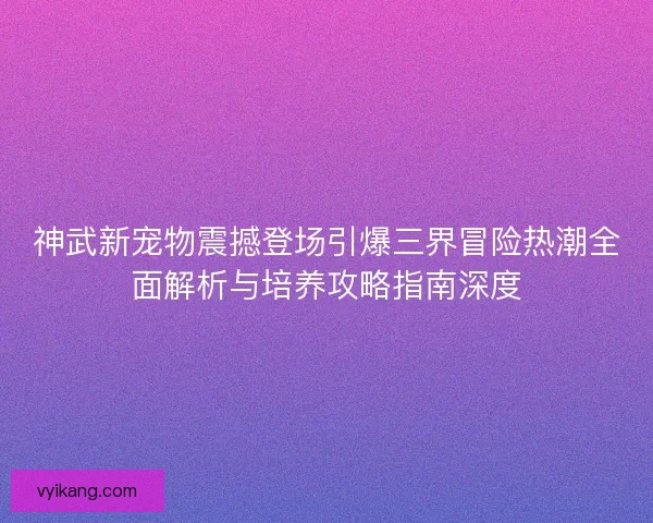 神武新宠物震撼登场引爆三界冒险热潮全面解析与培养攻略指南深度