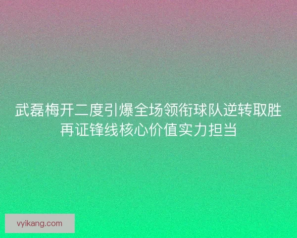 武磊梅开二度引爆全场领衔球队逆转取胜再证锋线核心价值实力担当
