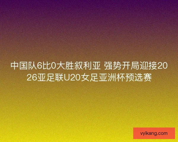 中国队6比0大胜叙利亚 强势开局迎接2026亚足联U20女足亚洲杯预选赛