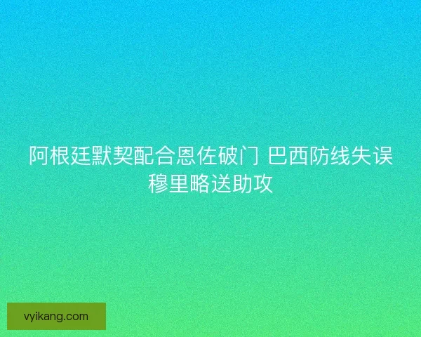 阿根廷默契配合恩佐破门 巴西防线失误穆里略送助攻 阿根廷默契配合恩佐破门 巴西防线失误穆里略送助攻