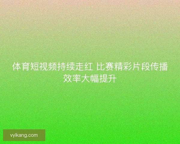 体育短视频持续走红 比赛精彩片段传播效率大幅提升 体育短视频持续走红 比赛精彩片段传播效率大幅提升