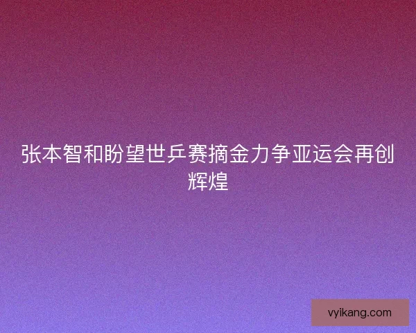 张本智和盼望世乒赛摘金力争亚运会再创辉煌 张本智和盼望世乒赛摘金力争亚运会再创辉煌