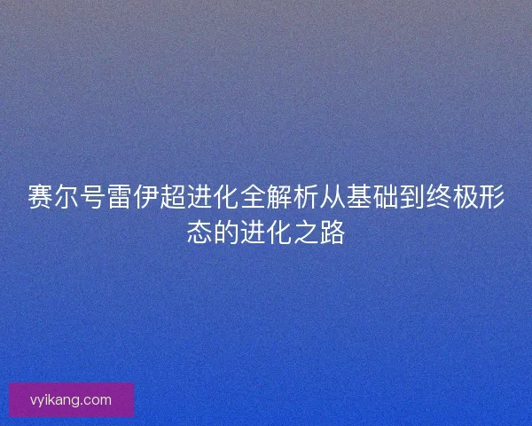赛尔号雷伊超进化全解析从基础到终极形态的进化之路 赛尔号雷伊超进化全解析从基础到终极形态的进化之路