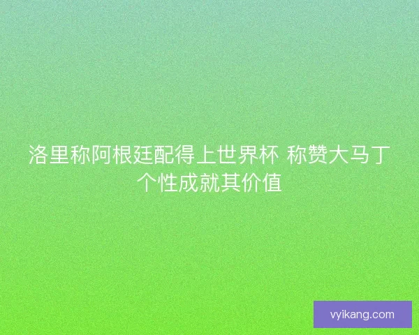 洛里称阿根廷配得上世界杯 称赞大马丁个性成就其价值 洛里称阿根廷配得上世界杯 称赞大马丁个性成就其价值