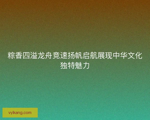 粽香四溢龙舟竞速扬帆启航展现中华文化独特魅力
