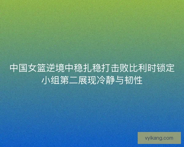 中国女篮逆境中稳扎稳打击败比利时锁定小组第二展现冷静与韧性 中国女篮逆境中稳扎稳打击败比利时锁定小组第二展现冷静与韧性