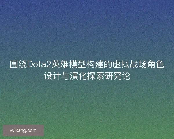 围绕Dota2英雄模型构建的虚拟战场角色设计与演化探索研究论