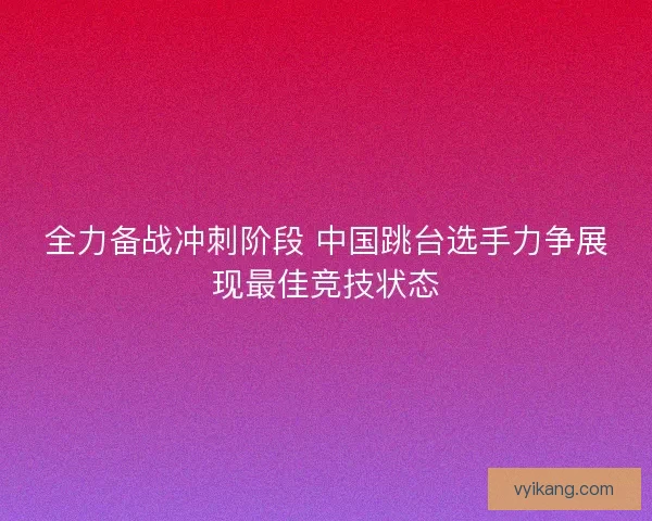 全力备战冲刺阶段 中国跳台选手力争展现最佳竞技状态 全力备战冲刺阶段 中国跳台选手力争展现最佳竞技状态