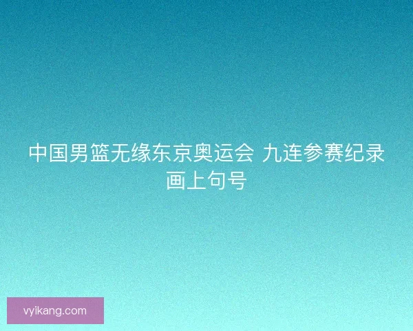中国男篮无缘东京奥运会 九连参赛纪录画上句号 中国男篮无缘东京奥运会 九连参赛纪录画上句号