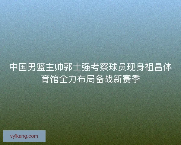 中国男篮主帅郭士强考察球员现身祖昌体育馆全力布局备战新赛季